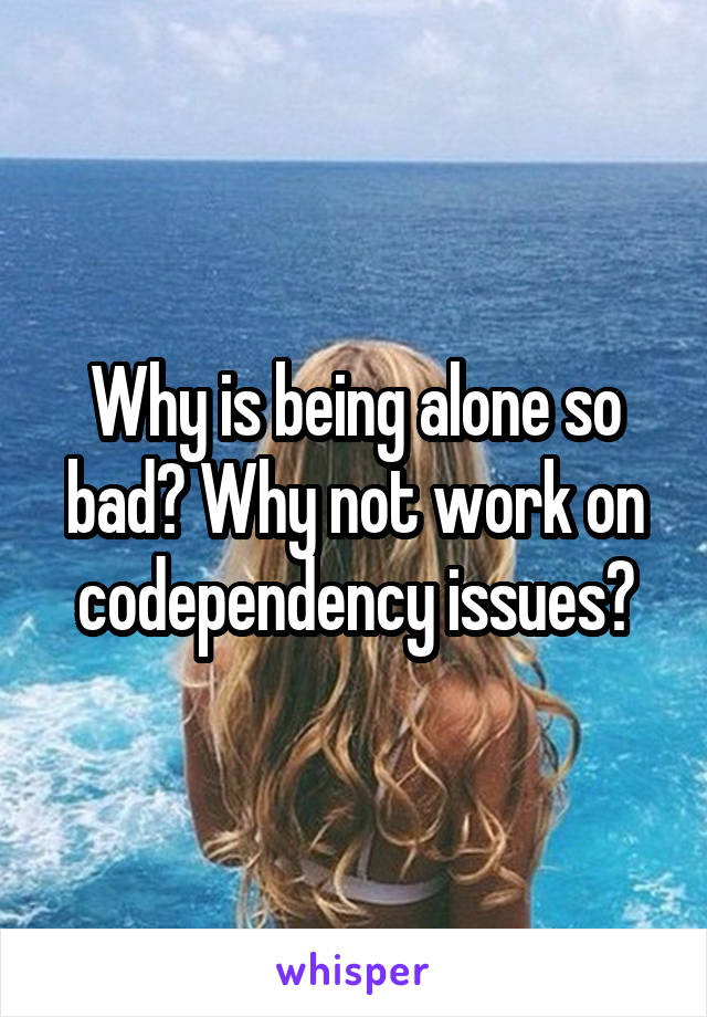 Why is being alone so bad? Why not work on codependency issues?