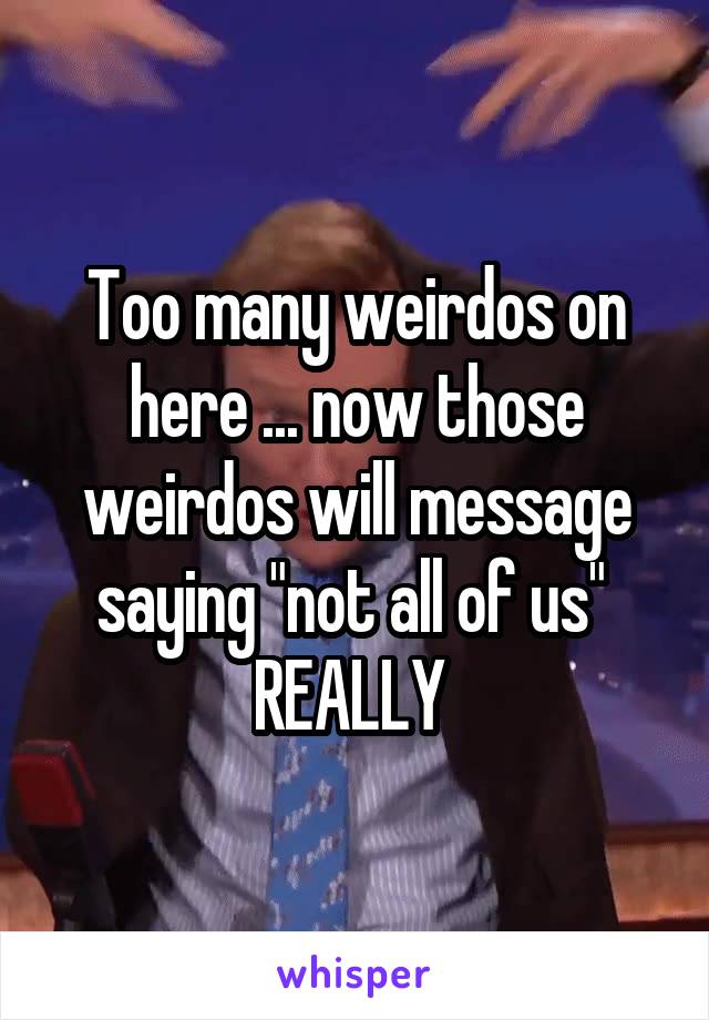 Too many weirdos on here ... now those weirdos will message saying "not all of us" 
REALLY 