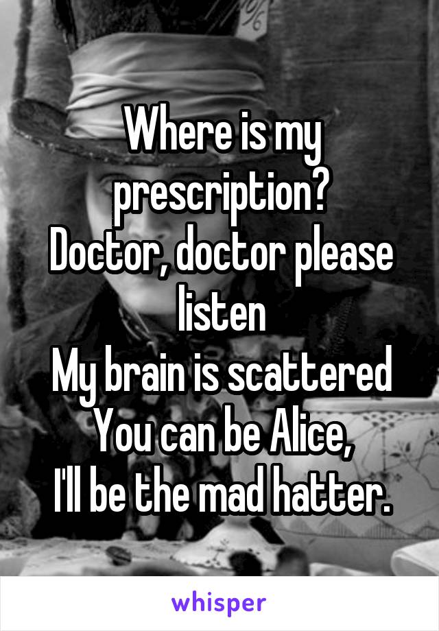 Where is my prescription?
Doctor, doctor please listen
My brain is scattered
You can be Alice,
I'll be the mad hatter.
