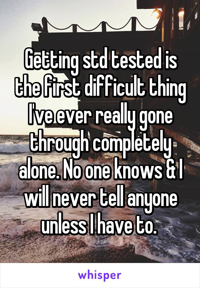 Getting std tested is the first difficult thing I've ever really gone through completely alone. No one knows & I will never tell anyone unless I have to. 