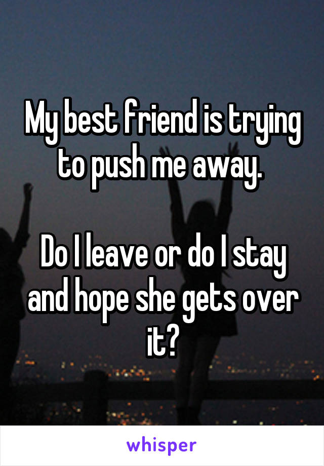 My best friend is trying to push me away. 

Do I leave or do I stay and hope she gets over it?