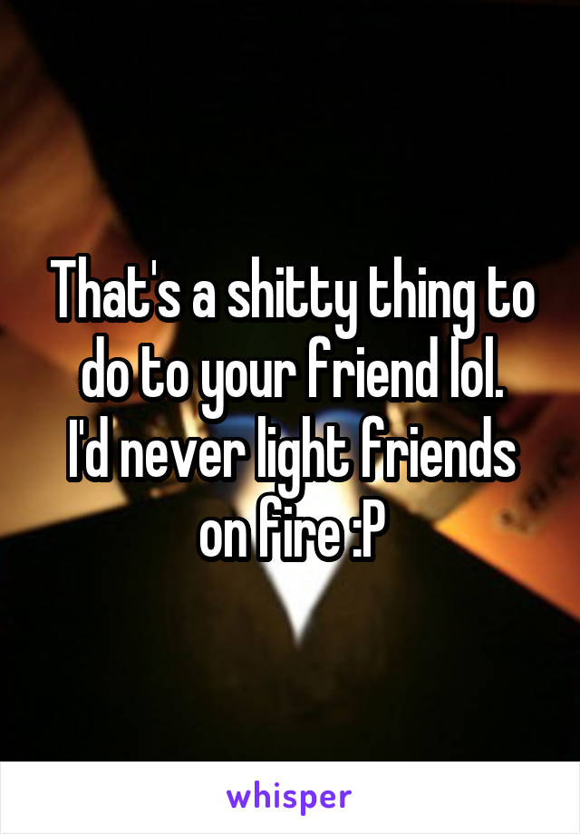 That's a shitty thing to do to your friend lol.
I'd never light friends on fire :P