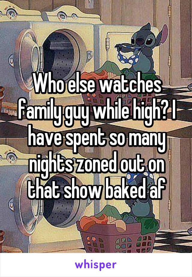 Who else watches family guy while high? I have spent so many nights zoned out on that show baked af