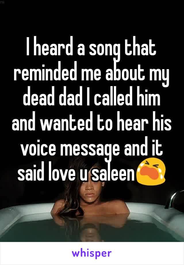 I heard a song that reminded me about my dead dad I called him and wanted to hear his voice message and it said love u saleen😭