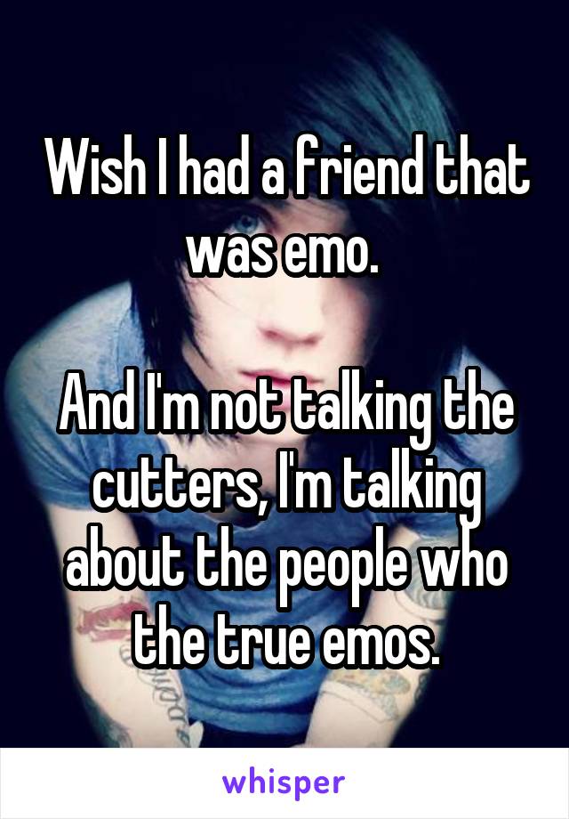 Wish I had a friend that was emo. 

And I'm not talking the cutters, I'm talking about the people who the true emos.