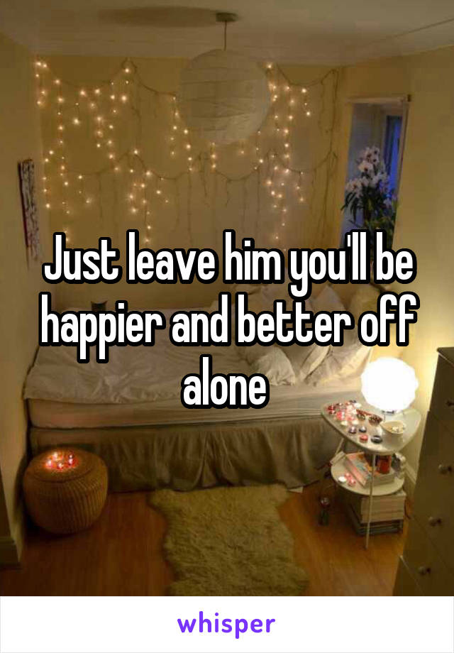 Just leave him you'll be happier and better off alone 