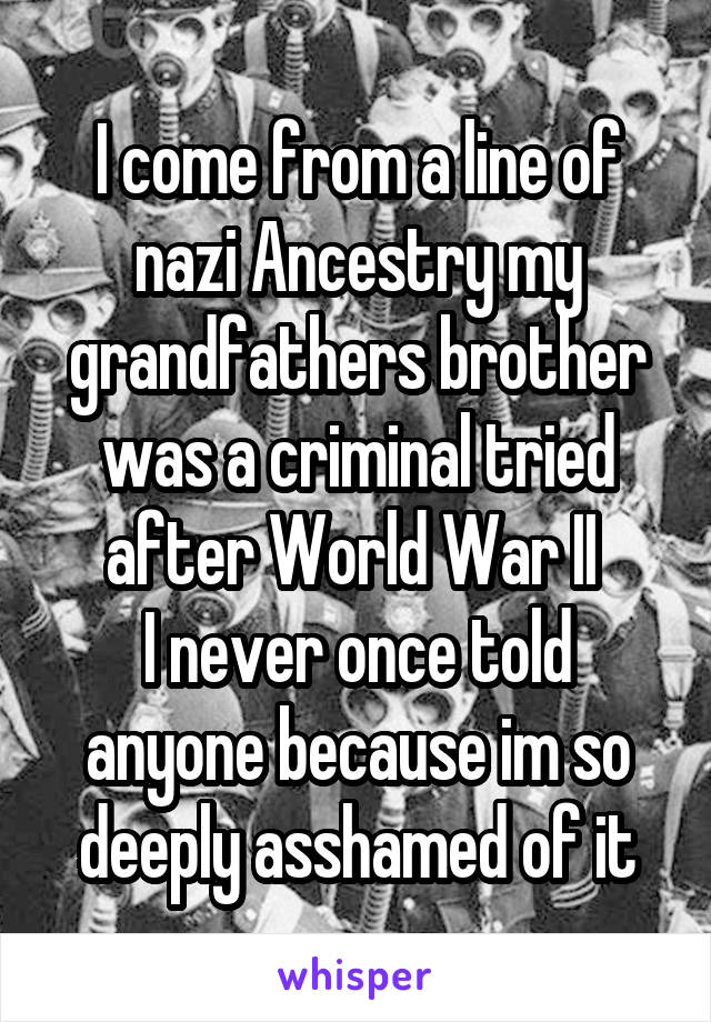 I come from a line of nazi Ancestry my grandfathers brother was a criminal tried after World War II 
I never once told anyone because im so deeply asshamed of it
