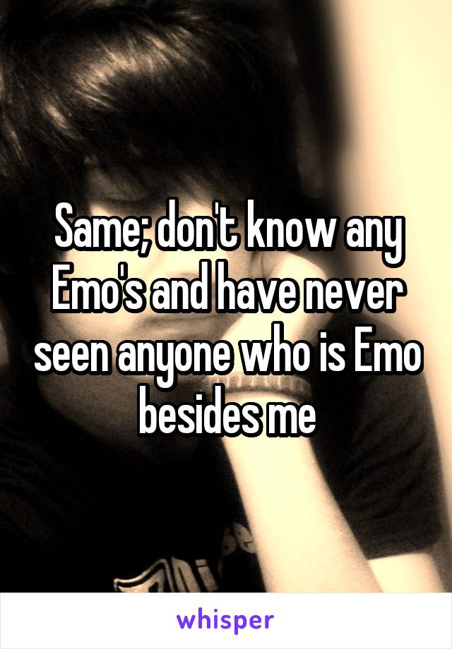 Same; don't know any Emo's and have never seen anyone who is Emo besides me