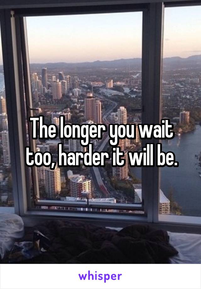 The longer you wait too, harder it will be.