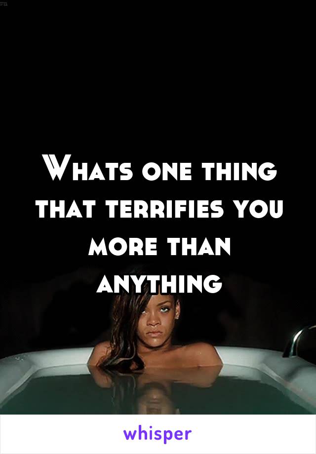 Whats one thing that terrifies you more than anything