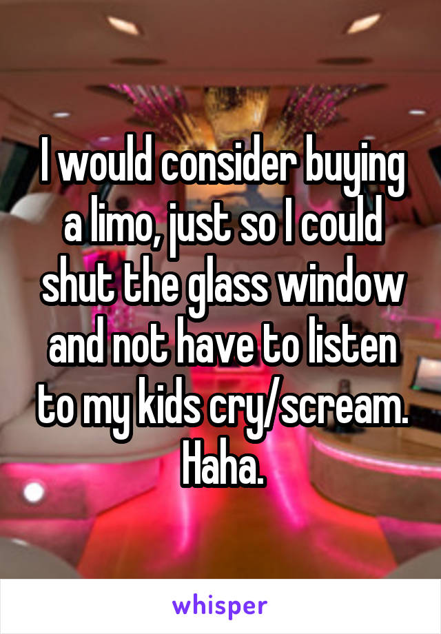 I would consider buying a limo, just so I could shut the glass window and not have to listen to my kids cry/scream. Haha.