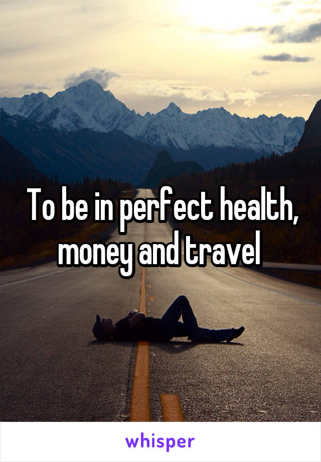 To be in perfect health, money and travel 