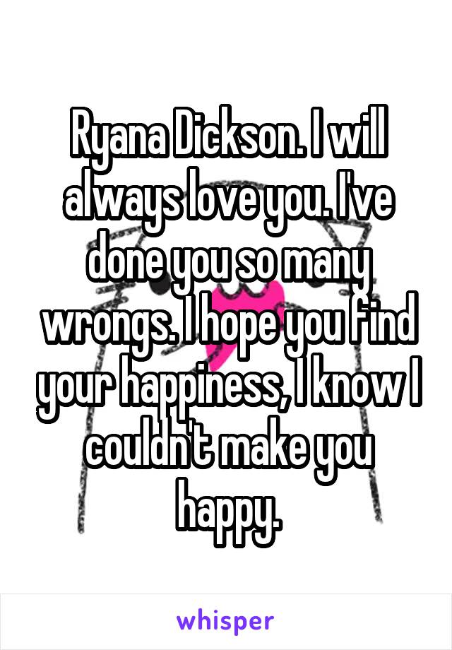 Ryana Dickson. I will always love you. I've done you so many wrongs. I hope you find your happiness, I know I couldn't make you happy.