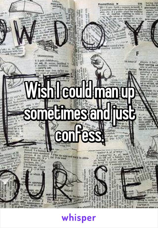 Wish I could man up sometimes and just confess.