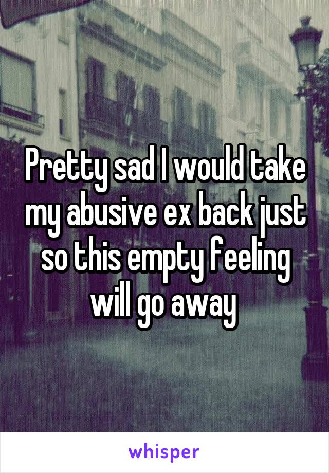 Pretty sad I would take my abusive ex back just so this empty feeling will go away 