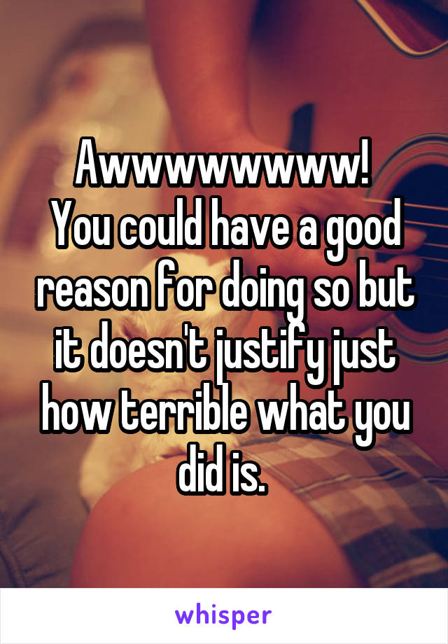 Awwwwwwww! 
You could have a good reason for doing so but it doesn't justify just how terrible what you did is. 