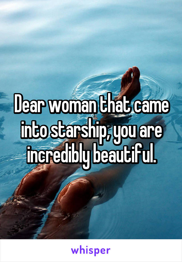 Dear woman that came into starship, you are incredibly beautiful.