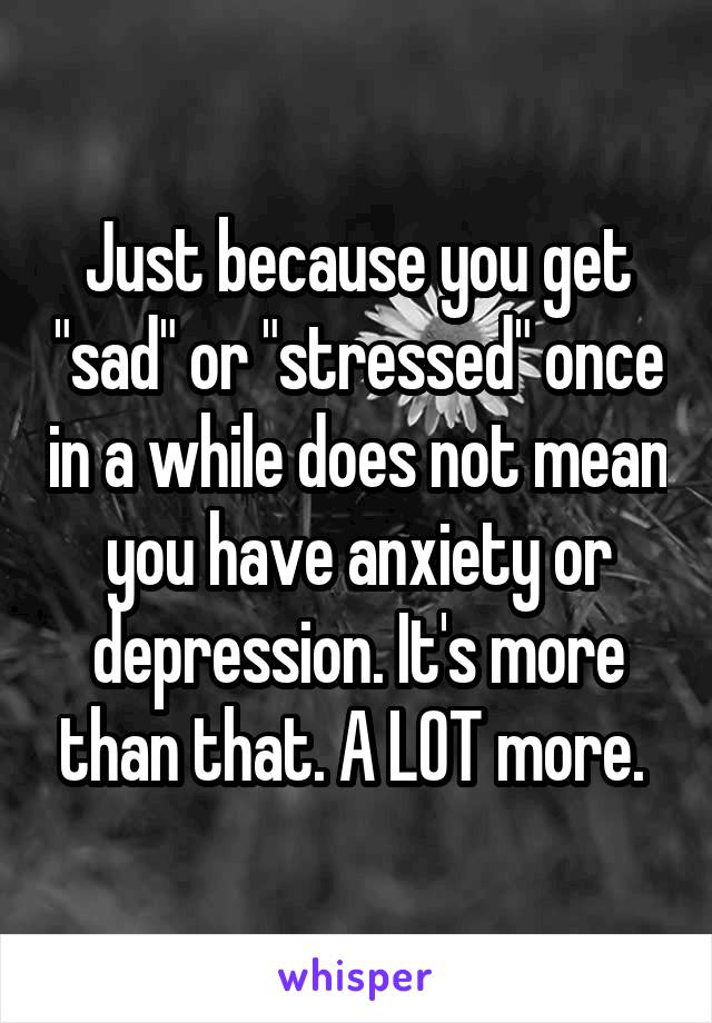 Just because you get "sad" or "stressed" once in a while does not mean you have anxiety or depression. It's more than that. A LOT more. 