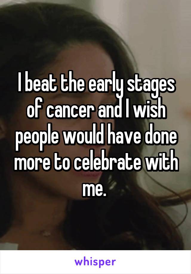 I beat the early stages of cancer and I wish people would have done more to celebrate with me. 