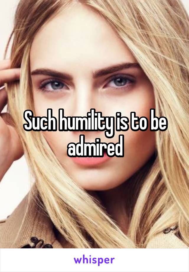 Such humility is to be admired