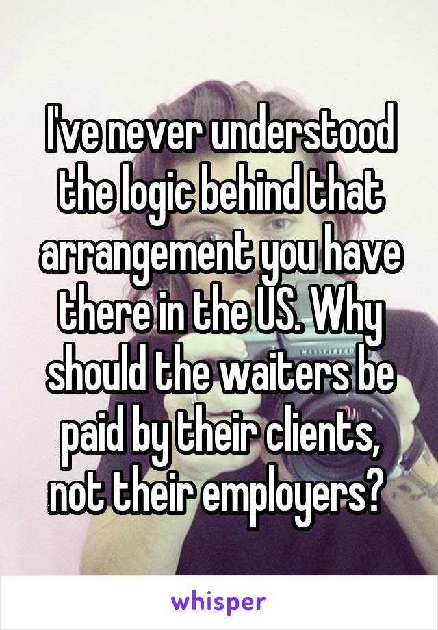 I've never understood the logic behind that arrangement you have there in the US. Why should the waiters be paid by their clients, not their employers? 