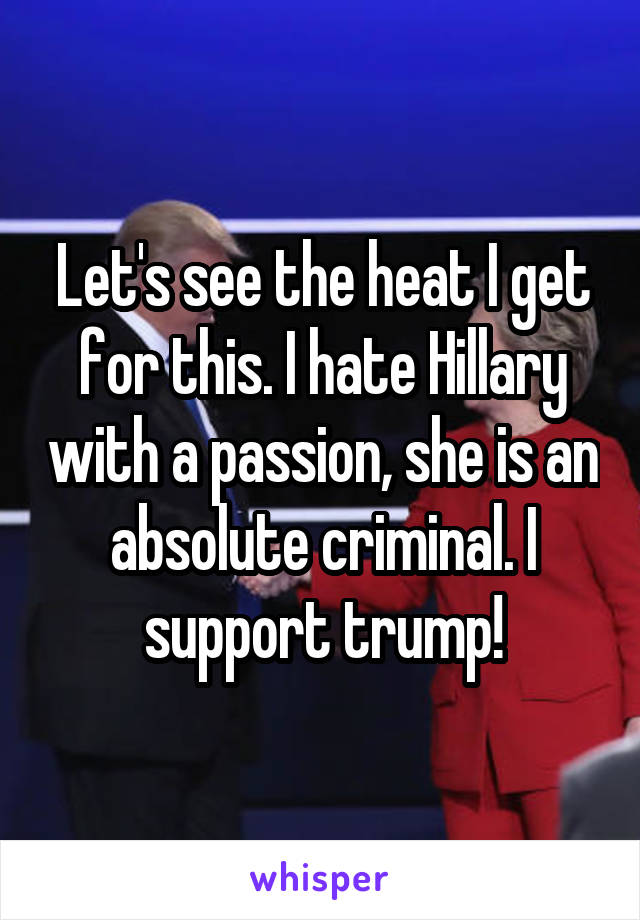 Let's see the heat I get for this. I hate Hillary with a passion, she is an absolute criminal. I support trump!