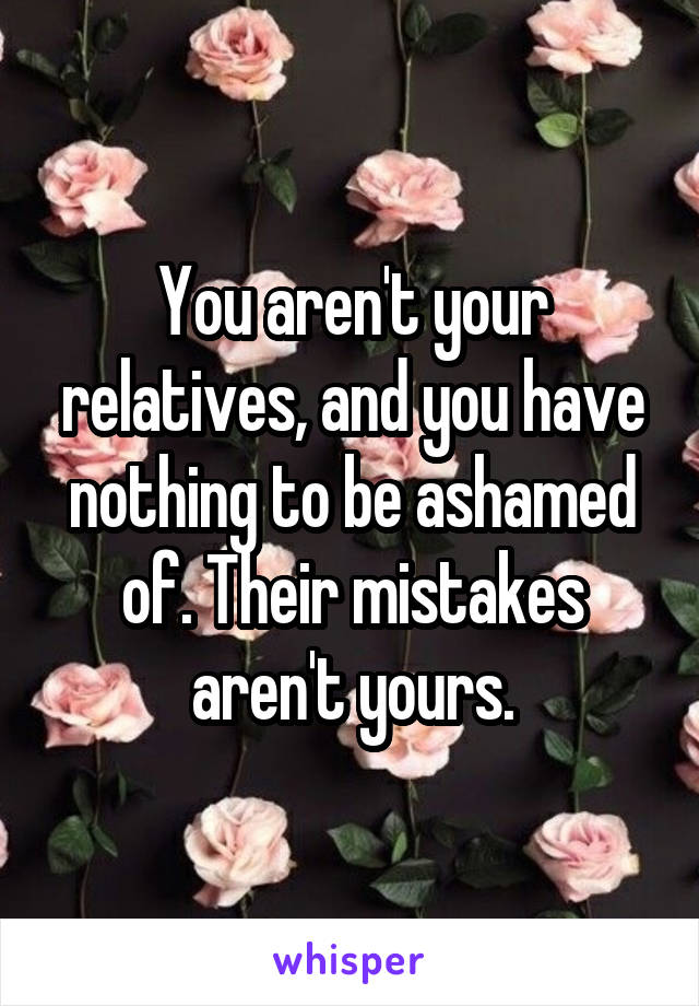 You aren't your relatives, and you have nothing to be ashamed of. Their mistakes aren't yours.
