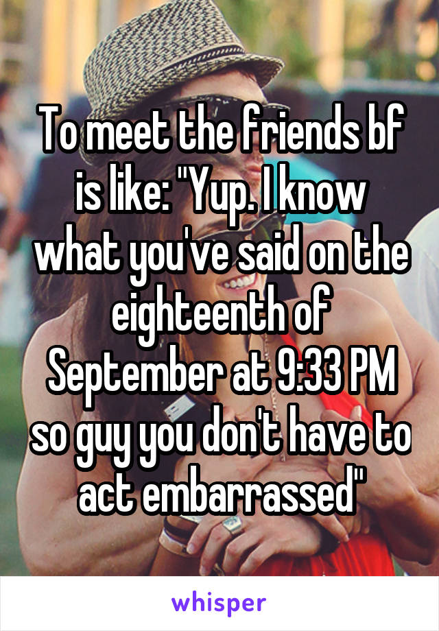 To meet the friends bf is like: "Yup. I know what you've said on the eighteenth of September at 9:33 PM so guy you don't have to act embarrassed"