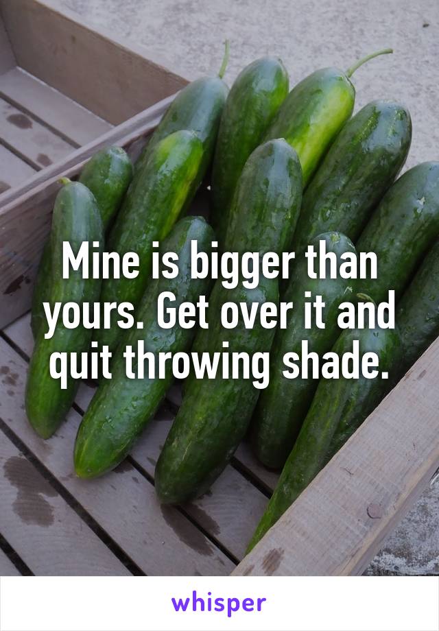 Mine is bigger than yours. Get over it and quit throwing shade.