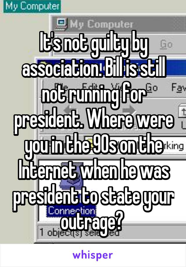 It's not guilty by association. Bill is still not running for president. Where were you in the 90s on the Internet when he was president to state your outrage? 