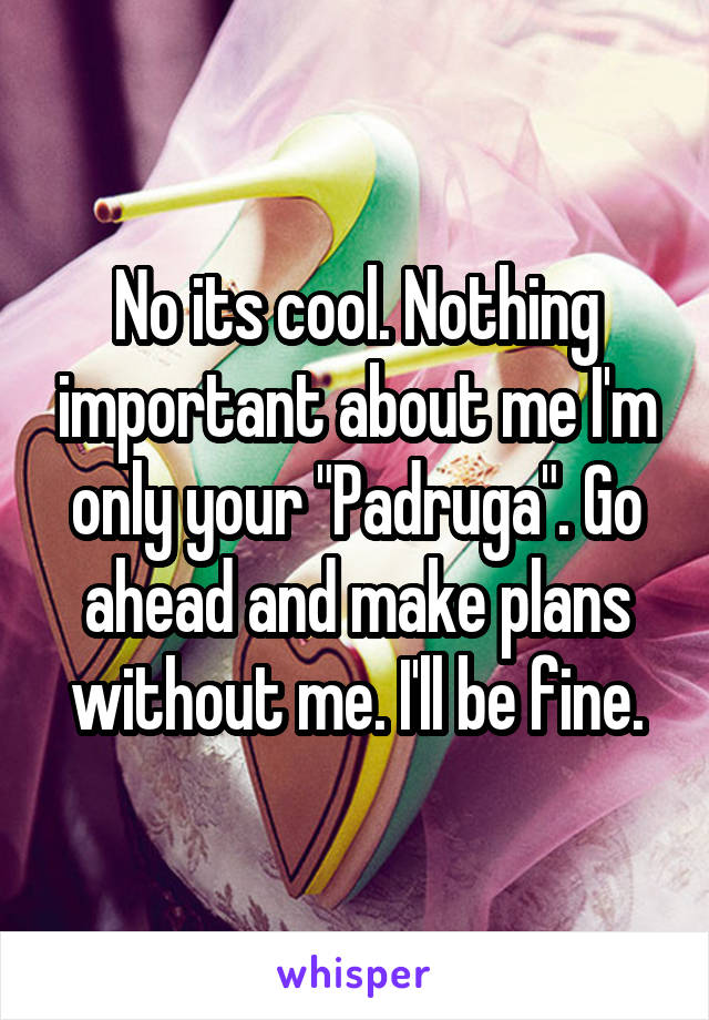 No its cool. Nothing important about me I'm only your "Padruga". Go ahead and make plans without me. I'll be fine.
