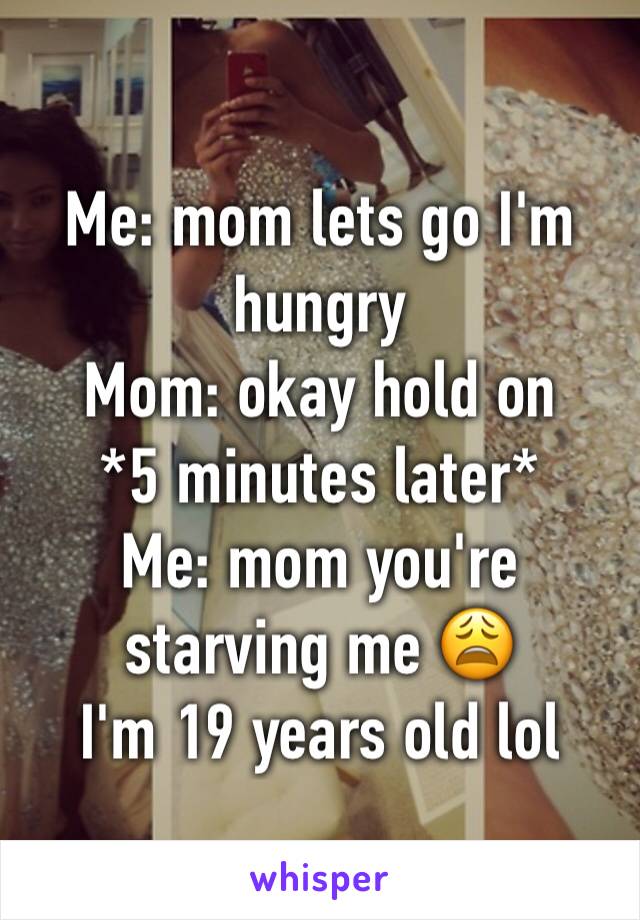 Me: mom lets go I'm hungry 
Mom: okay hold on 
*5 minutes later*
Me: mom you're starving me 😩
I'm 19 years old lol