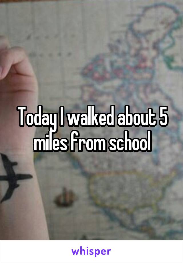 Today I walked about 5 miles from school