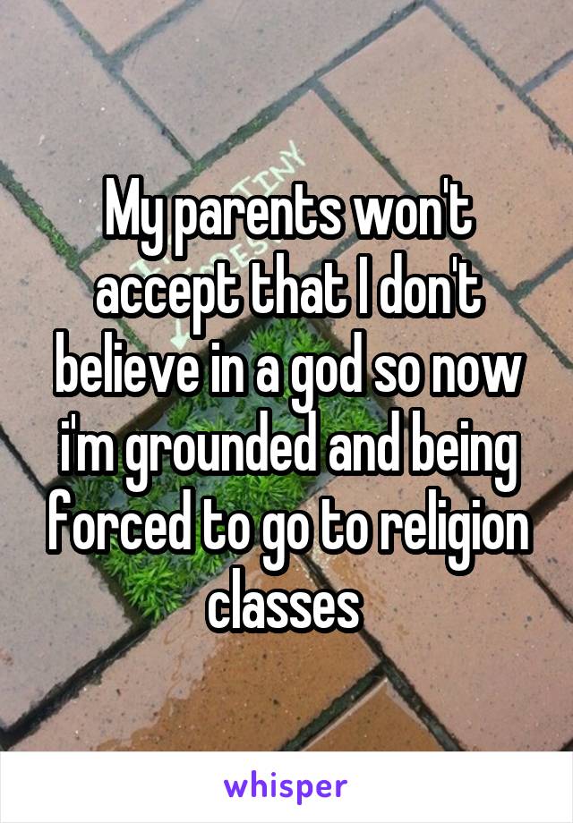 My parents won't accept that I don't believe in a god so now i'm grounded and being forced to go to religion classes 