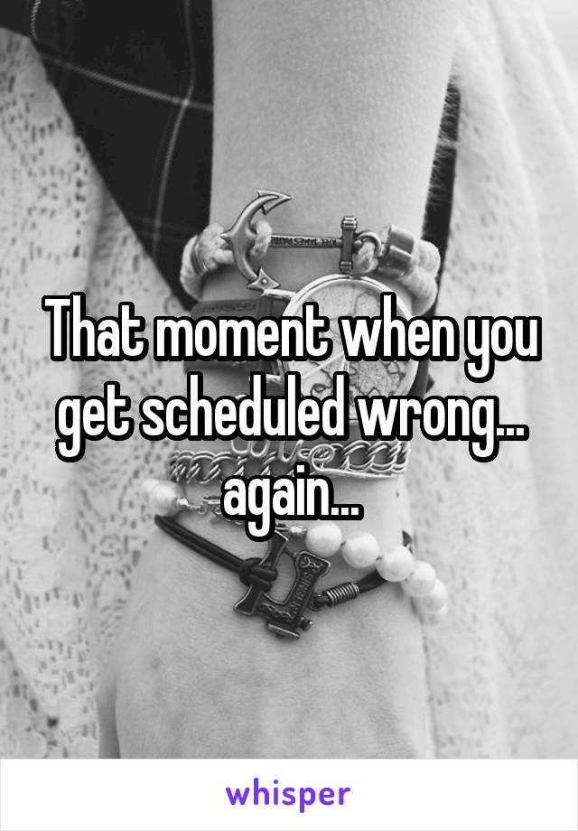 That moment when you get scheduled wrong... again...