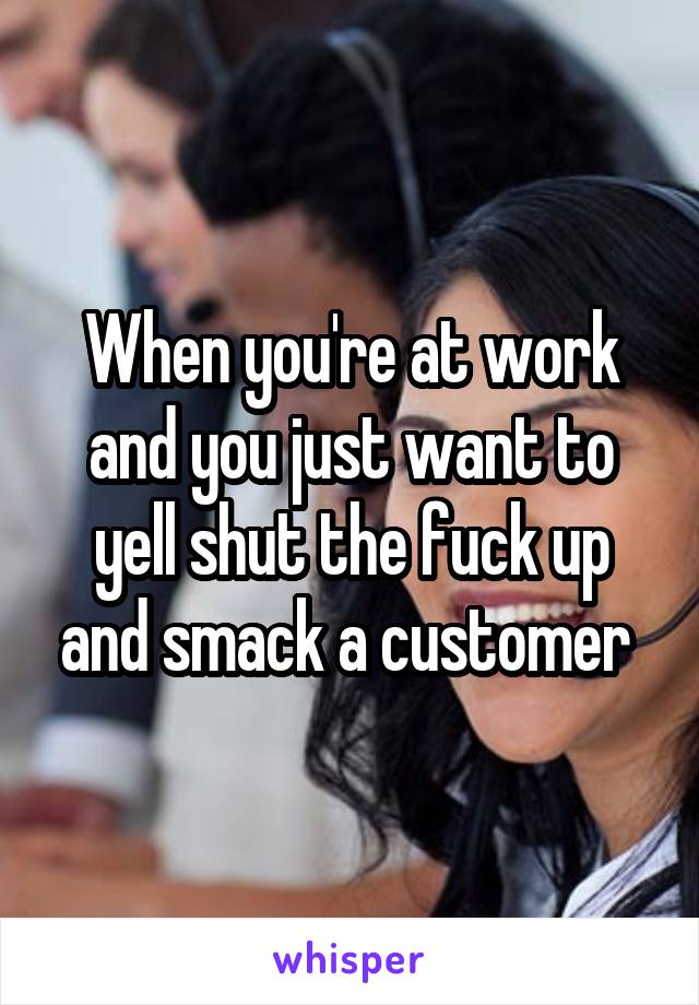 When you're at work and you just want to yell shut the fuck up and smack a customer 