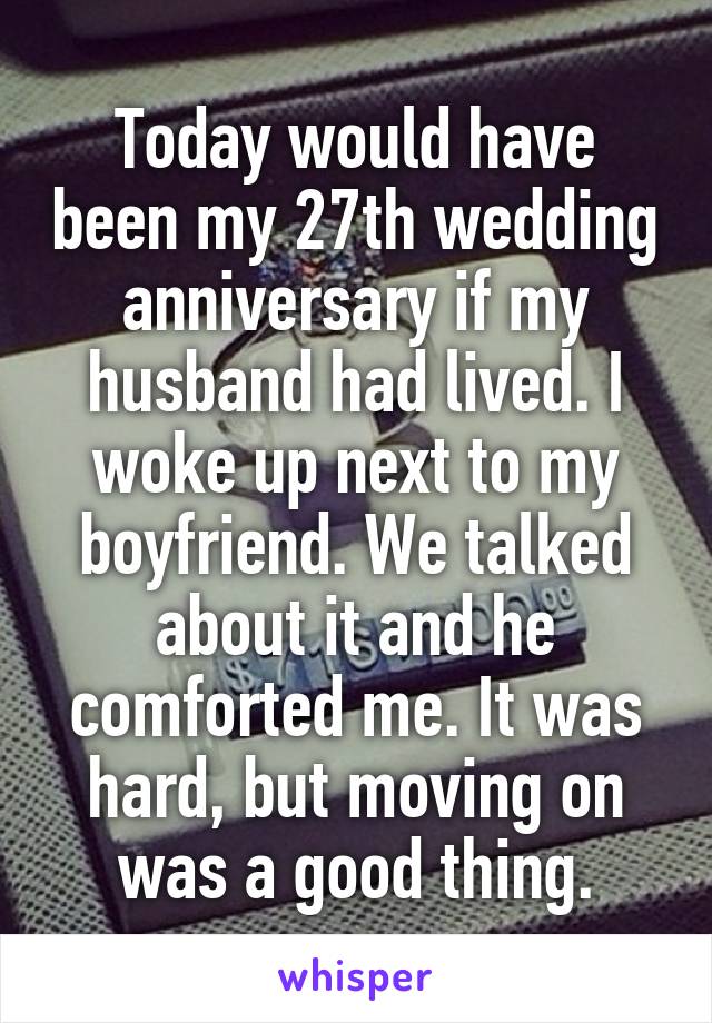 Today would have been my 27th wedding anniversary if my husband had lived. I woke up next to my boyfriend. We talked about it and he comforted me. It was hard, but moving on was a good thing.