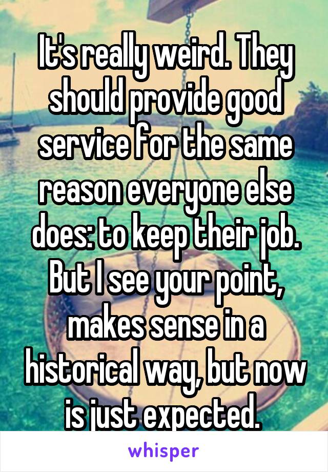 It's really weird. They should provide good service for the same reason everyone else does: to keep their job. But I see your point, makes sense in a historical way, but now is just expected. 