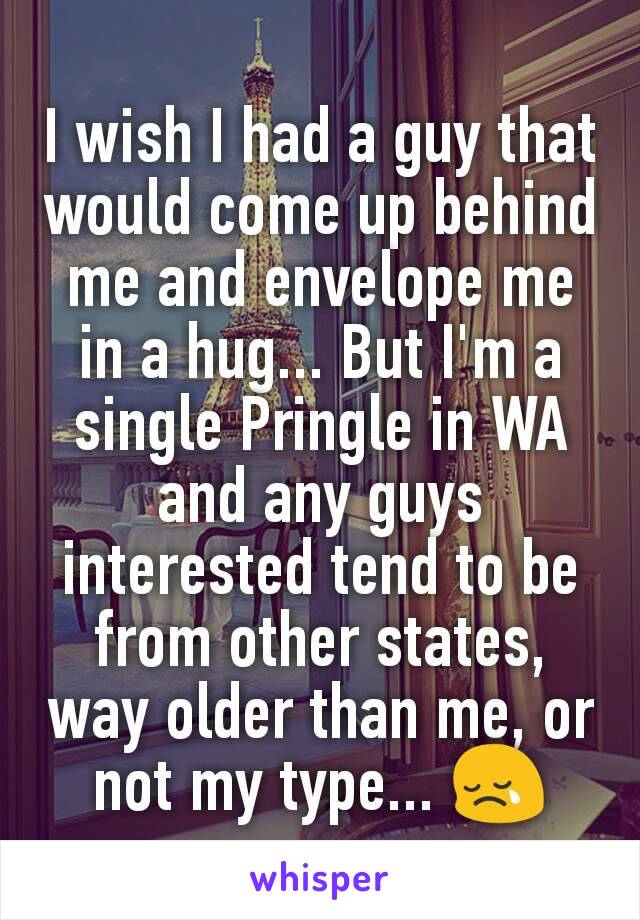 I wish I had a guy that would come up behind me and envelope me in a hug... But I'm a single Pringle in WA and any guys interested tend to be from other states, way older than me, or not my type... 😢