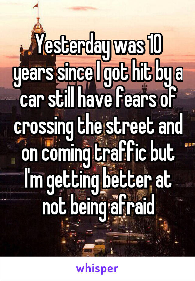 Yesterday was 10 years since I got hit by a car still have fears of crossing the street and on coming traffic but I'm getting better at not being afraid
 