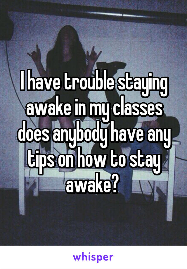I have trouble staying awake in my classes does anybody have any tips on how to stay awake? 