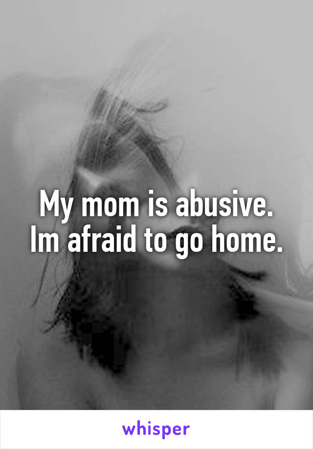 My mom is abusive.
Im afraid to go home.