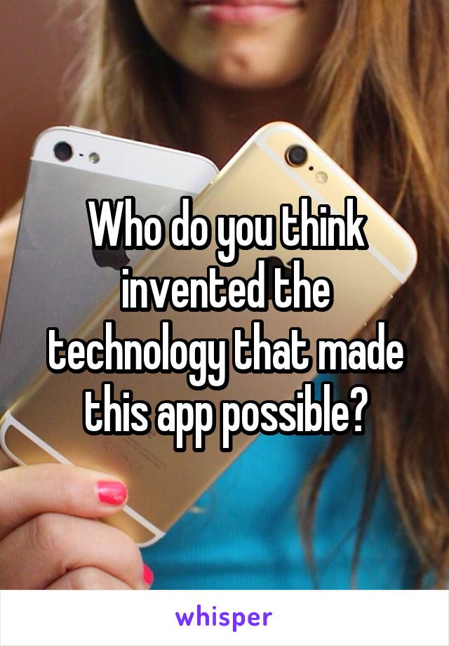 Who do you think invented the technology that made this app possible?