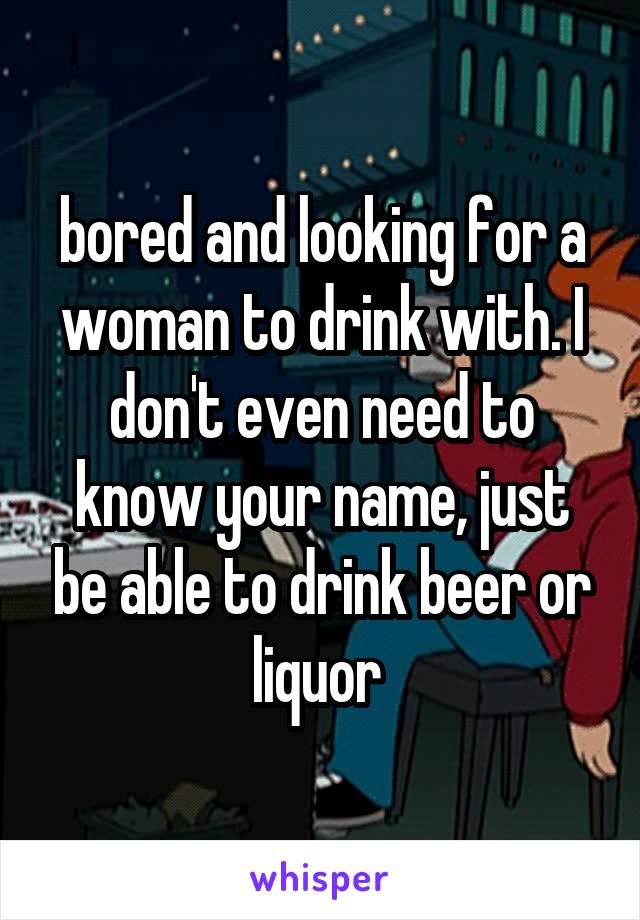 bored and looking for a woman to drink with. I don't even need to know your name, just be able to drink beer or liquor 