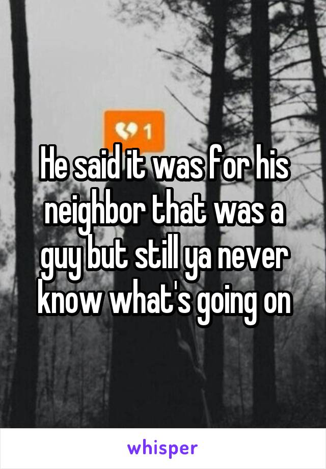 He said it was for his neighbor that was a guy but still ya never know what's going on