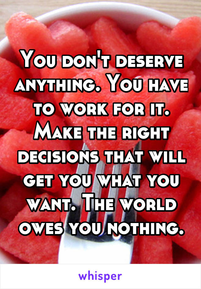 You don't deserve anything. You have to work for it. Make the right decisions that will get you what you want. The world owes you nothing.