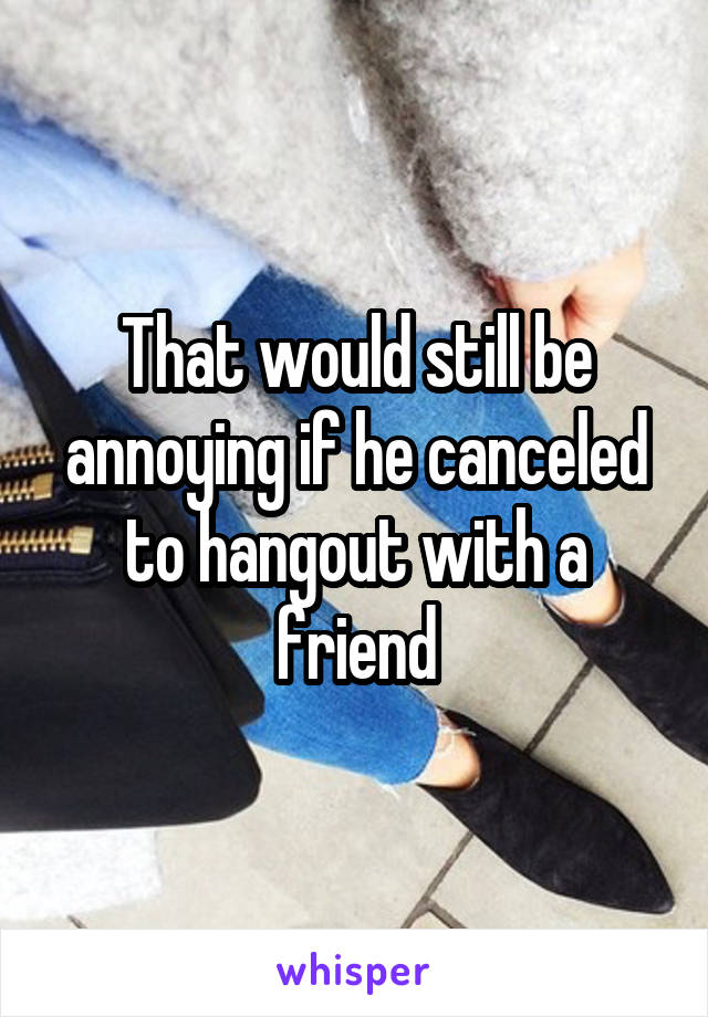 That would still be annoying if he canceled to hangout with a friend