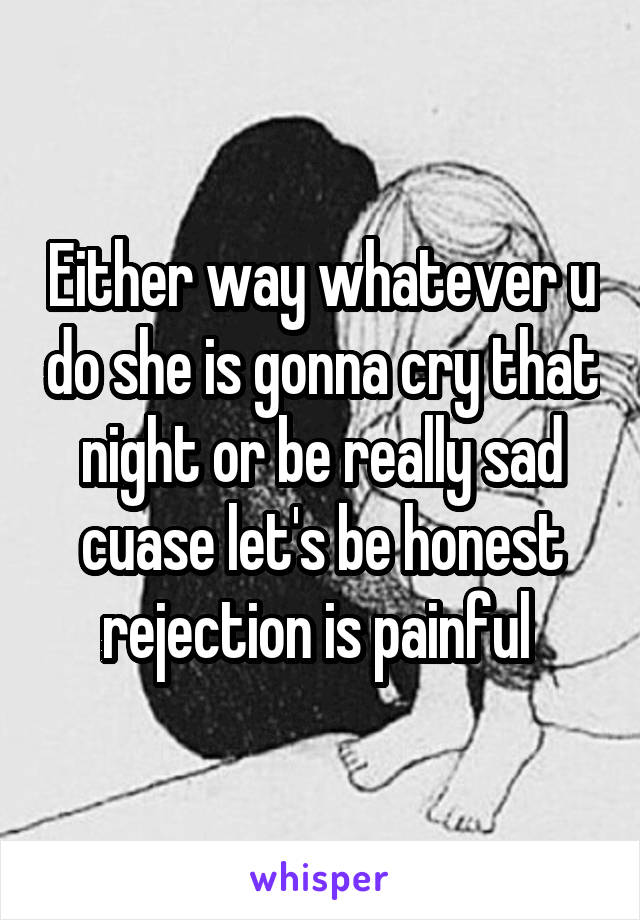 Either way whatever u do she is gonna cry that night or be really sad cuase let's be honest rejection is painful 