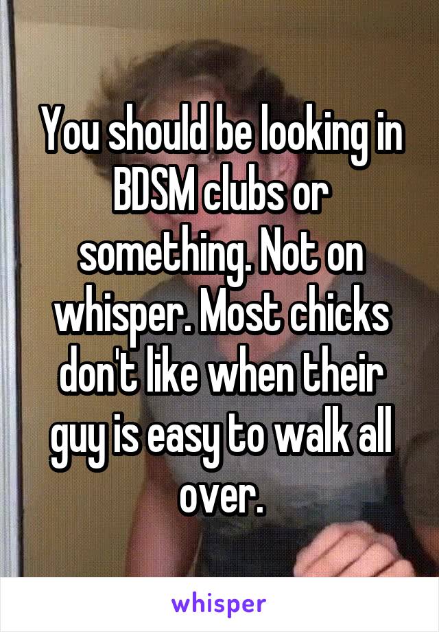 You should be looking in BDSM clubs or something. Not on whisper. Most chicks don't like when their guy is easy to walk all over.