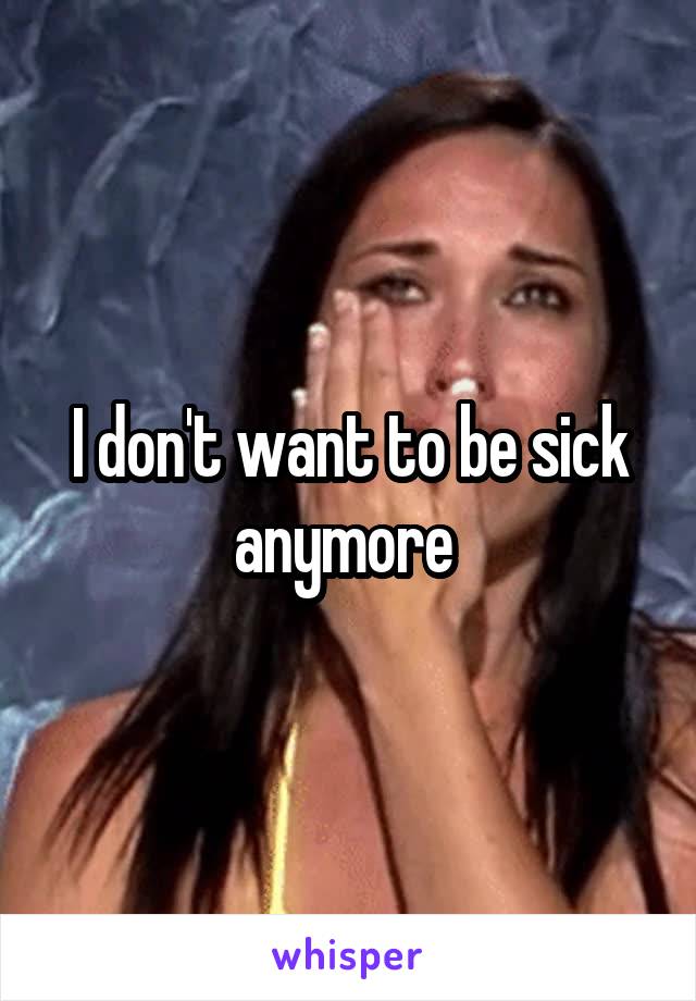 I don't want to be sick anymore 